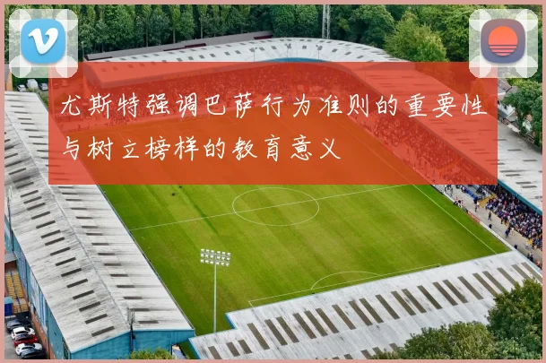 尤斯特强调巴萨行为准则的重要性与树立榜样的教育意义