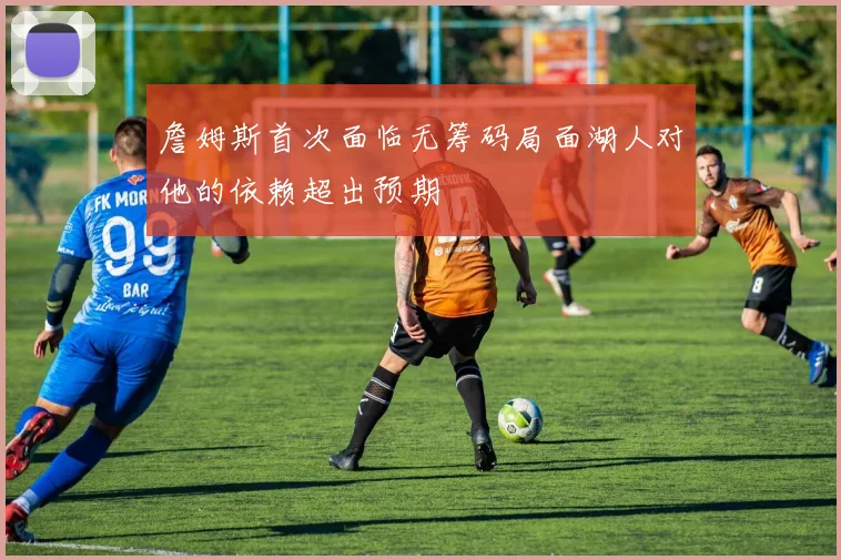 詹姆斯首次面临无筹码局面湖人对他的依赖超出预期