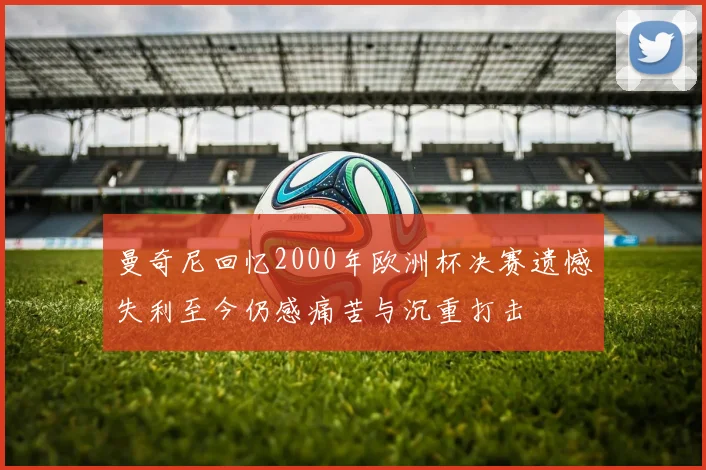 曼奇尼回忆2000年欧洲杯决赛遗憾失利至今仍感痛苦与沉重打击