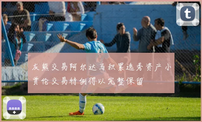 灰熊交易阿尔达马积累选秀资产小贾伦交易特例得以完整保留