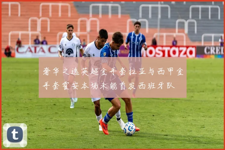 奢华之选英超金手套拉亚与西甲金手套霍安本场未能首发西班牙队