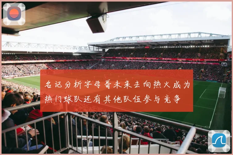 名记分析字母哥未来去向热火成为热门球队还有其他队伍参与竞争