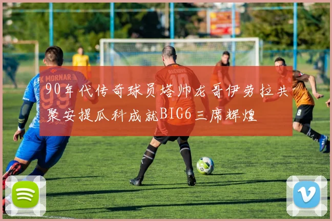 90年代传奇球员塔帅龙哥伊劳拉共聚安提瓜科成就BIG6三席辉煌