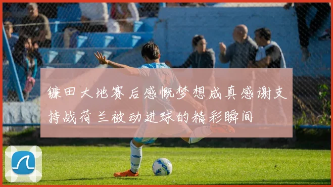 镰田大地赛后感慨梦想成真感谢支持战荷兰被动进球的精彩瞬间