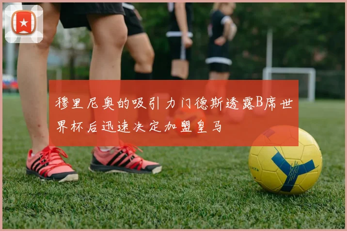 穆里尼奥的吸引力门德斯透露B席世界杯后迅速决定加盟皇马