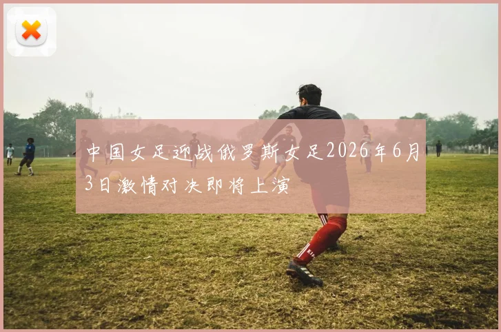 中国女足迎战俄罗斯女足2026年6月3日激情对决即将上演