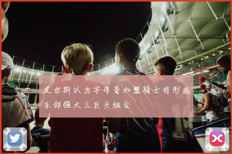 皮尔斯认为字母哥加盟骑士将形成东部强大三巨头组合