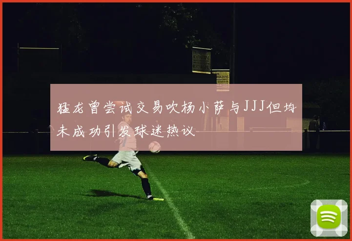 猛龙曾尝试交易吹杨小萨与JJJ但均未成功引发球迷热议