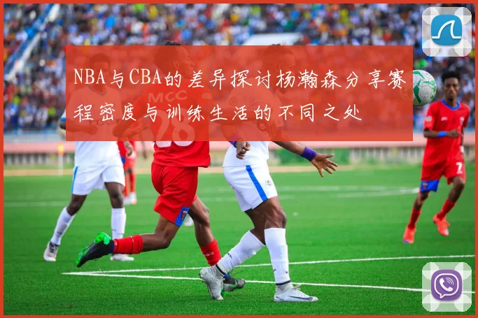 NBA与CBA的差异探讨杨瀚森分享赛程密度与训练生活的不同之处