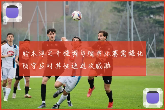 铃木淳之介强调与瑞典比赛需强化防守应对其快速进攻威胁