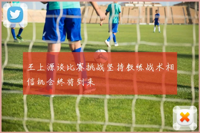 王上源谈比赛挑战坚持教练战术相信机会终将到来