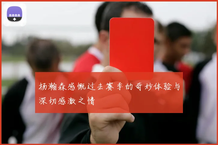 杨瀚森感慨过去赛季的奇妙体验与深切感激之情