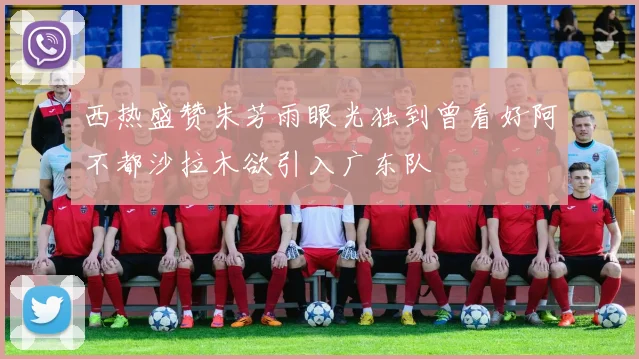 西热盛赞朱芳雨眼光独到曾看好阿不都沙拉木欲引入广东队