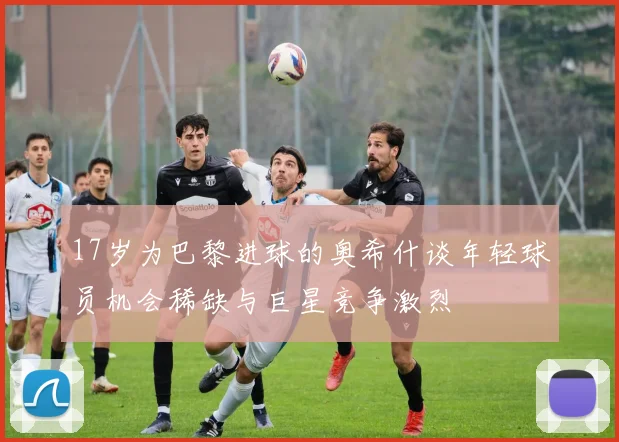 17岁为巴黎进球的奥希什谈年轻球员机会稀缺与巨星竞争激烈